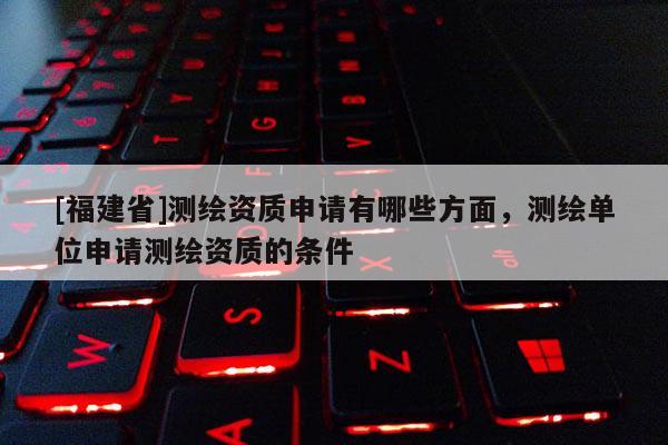 [福建省]測繪資質(zhì)申請有哪些方面，測繪單位申請測繪資質(zhì)的條件
