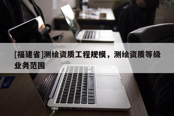 [福建省]測(cè)繪資質(zhì)工程規(guī)模，測(cè)繪資質(zhì)等級(jí)業(yè)務(wù)范圍
