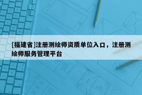 [福建省]注冊測繪師資質(zhì)單位入口，注冊測繪師服務(wù)管理平臺(tái)