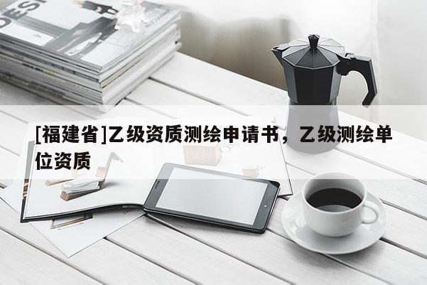 [福建省]乙級(jí)資質(zhì)測繪申請書，乙級(jí)測繪單位資質(zhì)
