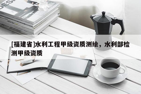[福建省]水利工程甲級(jí)資質(zhì)測(cè)繪，水利部檢測(cè)甲級(jí)資質(zhì)
