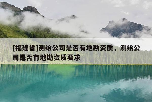 [福建省]測(cè)繪公司是否有地勘資質(zhì)，測(cè)繪公司是否有地勘資質(zhì)要求