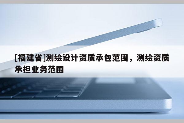 [福建省]測(cè)繪設(shè)計(jì)資質(zhì)承包范圍，測(cè)繪資質(zhì)承擔(dān)業(yè)務(wù)范圍