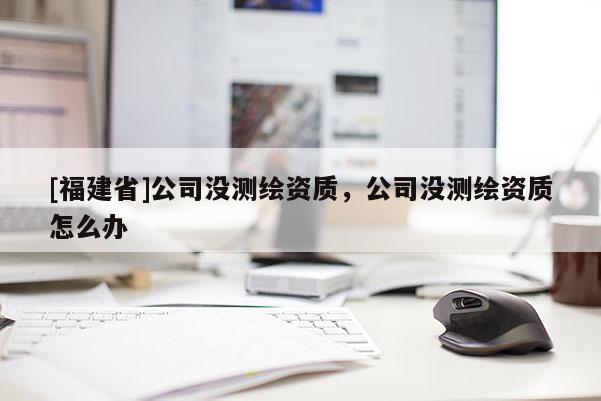 [福建省]公司沒(méi)測(cè)繪資質(zhì)，公司沒(méi)測(cè)繪資質(zhì)怎么辦