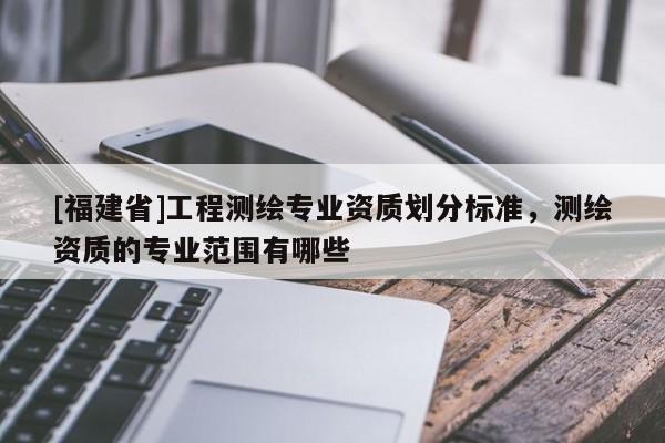 [福建省]工程測繪專業(yè)資質(zhì)劃分標(biāo)準(zhǔn)，測繪資質(zhì)的專業(yè)范圍有哪些