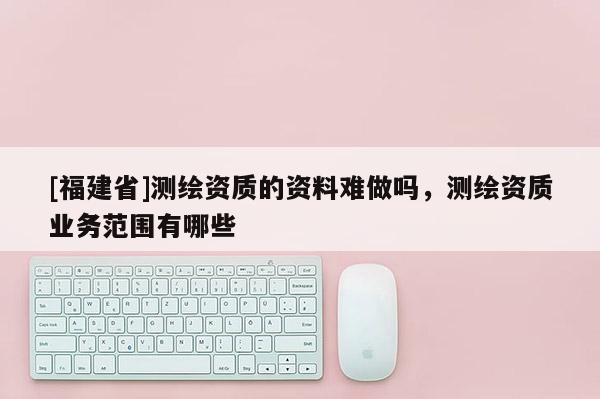 [福建省]測繪資質(zhì)的資料難做嗎，測繪資質(zhì)業(yè)務范圍有哪些