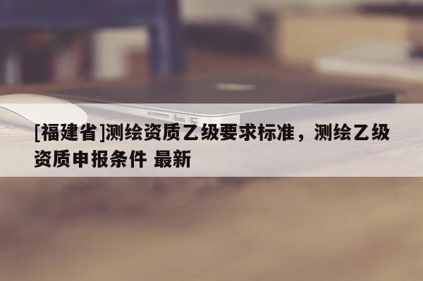 [福建省]測(cè)繪資質(zhì)乙級(jí)要求標(biāo)準(zhǔn)，測(cè)繪乙級(jí)資質(zhì)申報(bào)條件 最新