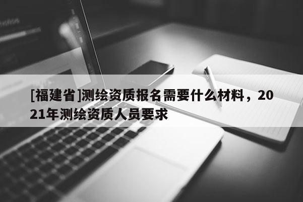 [福建省]測繪資質(zhì)報名需要什么材料，2021年測繪資質(zhì)人員要求