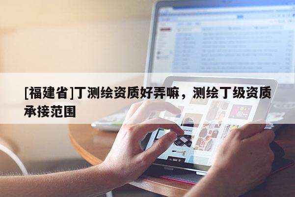[福建省]丁測繪資質(zhì)好弄嘛，測繪丁級資質(zhì)承接范圍