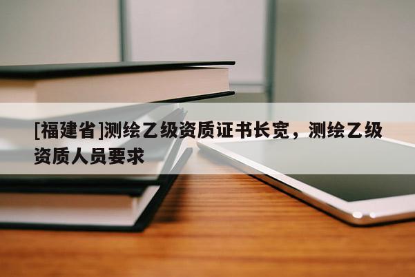 [福建省]測(cè)繪乙級(jí)資質(zhì)證書(shū)長(zhǎng)寬，測(cè)繪乙級(jí)資質(zhì)人員要求