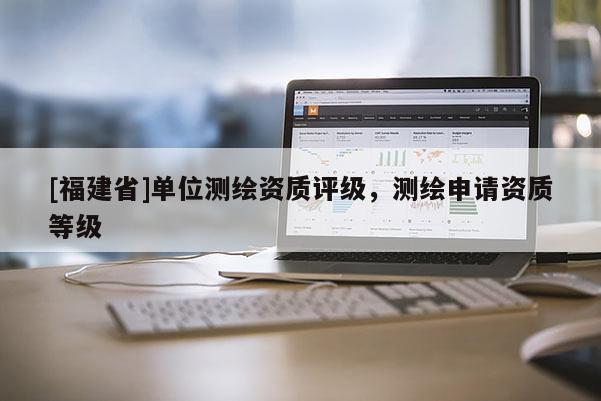 [福建省]單位測繪資質(zhì)評級，測繪申請資質(zhì)等級