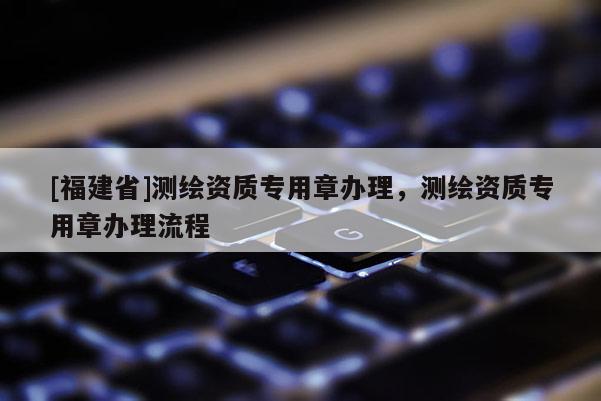 [福建省]測(cè)繪資質(zhì)專用章辦理，測(cè)繪資質(zhì)專用章辦理流程