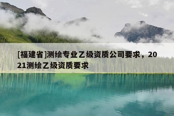 [福建省]測(cè)繪專業(yè)乙級(jí)資質(zhì)公司要求，2021測(cè)繪乙級(jí)資質(zhì)要求
