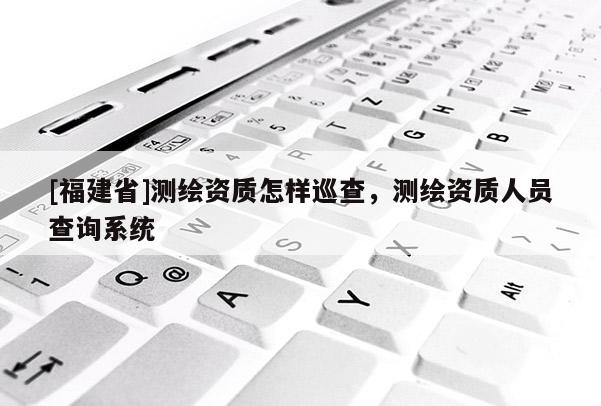 [福建省]測(cè)繪資質(zhì)怎樣巡查，測(cè)繪資質(zhì)人員查詢系統(tǒng)