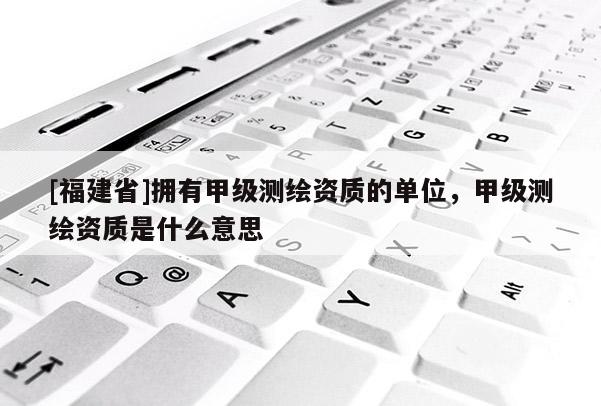 [福建省]擁有甲級測繪資質(zhì)的單位，甲級測繪資質(zhì)是什么意思