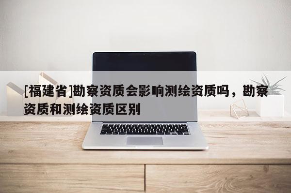 [福建省]勘察資質(zhì)會影響測繪資質(zhì)嗎，勘察資質(zhì)和測繪資質(zhì)區(qū)別
