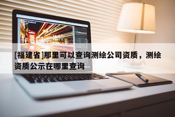 [福建省]那里可以查詢測(cè)繪公司資質(zhì)，測(cè)繪資質(zhì)公示在哪里查詢