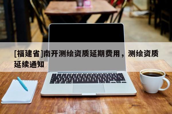 [福建省]南開(kāi)測(cè)繪資質(zhì)延期費(fèi)用，測(cè)繪資質(zhì)延續(xù)通知