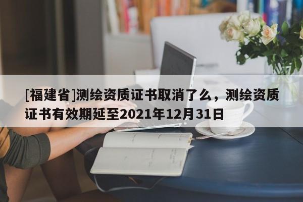 [福建省]測(cè)繪資質(zhì)證書取消了么，測(cè)繪資質(zhì)證書有效期延至2021年12月31日
