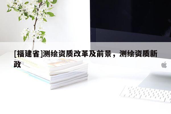[福建省]測繪資質(zhì)改革及前景，測繪資質(zhì)新政