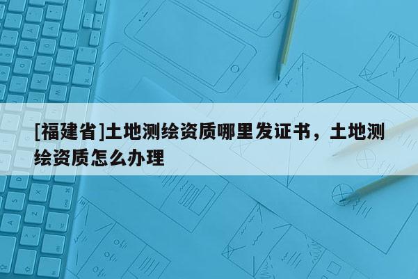 [福建省]土地測(cè)繪資質(zhì)哪里發(fā)證書，土地測(cè)繪資質(zhì)怎么辦理