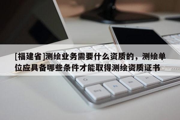 [福建省]測(cè)繪業(yè)務(wù)需要什么資質(zhì)的，測(cè)繪單位應(yīng)具備哪些條件才能取得測(cè)繪資質(zhì)證書