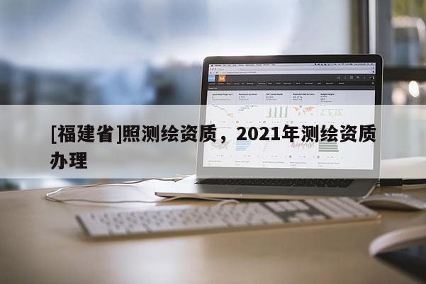 [福建省]照測(cè)繪資質(zhì)，2021年測(cè)繪資質(zhì)辦理