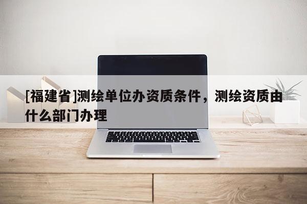 [福建省]測(cè)繪單位辦資質(zhì)條件，測(cè)繪資質(zhì)由什么部門辦理
