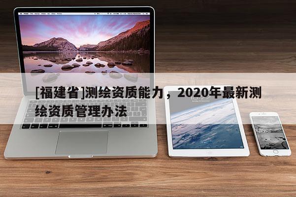 [福建省]測(cè)繪資質(zhì)能力，2020年最新測(cè)繪資質(zhì)管理辦法