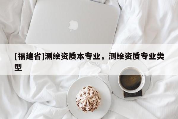 [福建省]測繪資質(zhì)本專業(yè)，測繪資質(zhì)專業(yè)類型