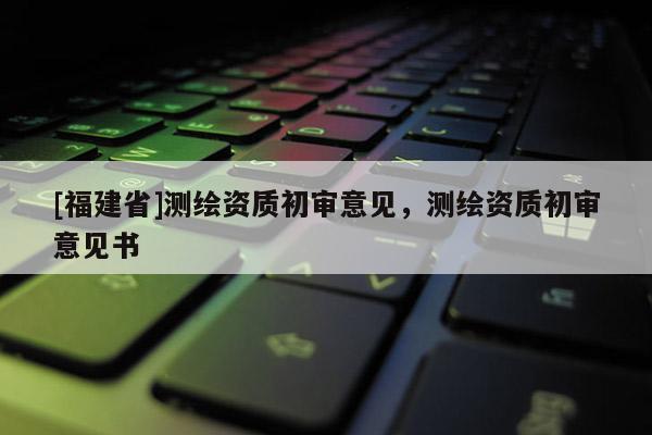 [福建省]測繪資質(zhì)初審意見，測繪資質(zhì)初審意見書
