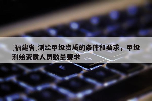 [福建省]測繪甲級資質(zhì)的條件和要求，甲級測繪資質(zhì)人員數(shù)量要求