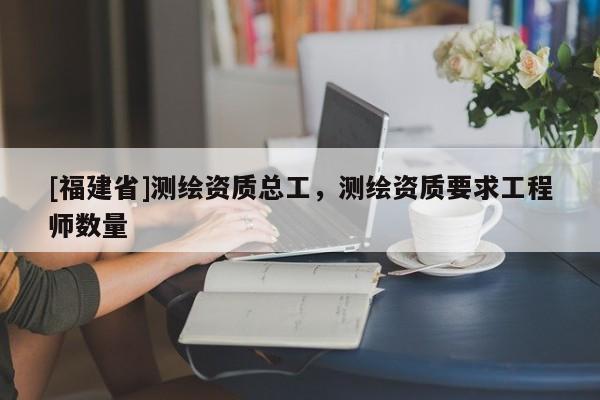 [福建省]測繪資質(zhì)總工，測繪資質(zhì)要求工程師數(shù)量