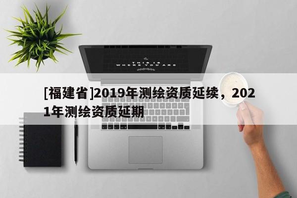 [福建省]2019年測繪資質(zhì)延續(xù)，2021年測繪資質(zhì)延期