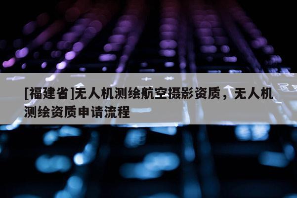 [福建省]無人機測繪航空攝影資質(zhì)，無人機測繪資質(zhì)申請流程