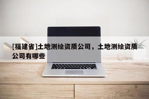 [福建省]土地測繪資質(zhì)公司，土地測繪資質(zhì)公司有哪些