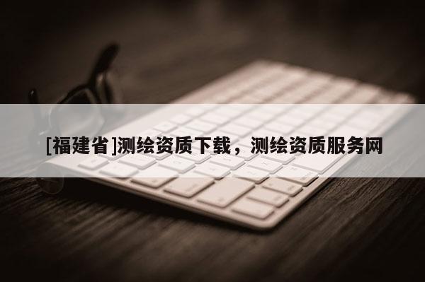 [福建省]測繪資質(zhì)下載，測繪資質(zhì)服務(wù)網(wǎng)
