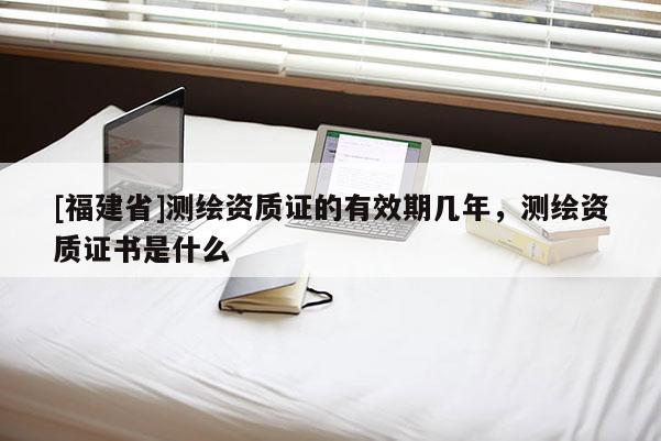 [福建省]測繪資質(zhì)證的有效期幾年，測繪資質(zhì)證書是什么