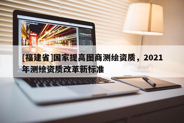 [福建省]國家提高圖商測繪資質，2021年測繪資質改革新標準