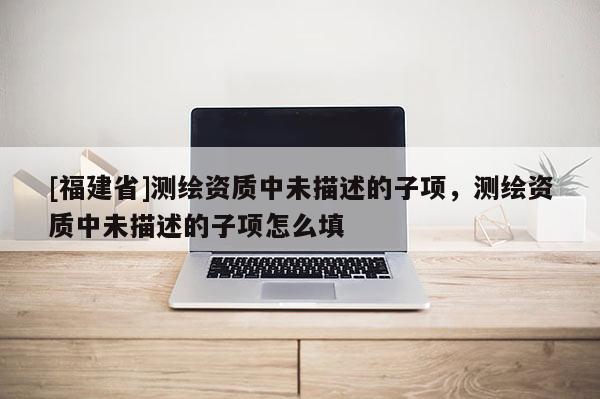 [福建省]測(cè)繪資質(zhì)中未描述的子項(xiàng)，測(cè)繪資質(zhì)中未描述的子項(xiàng)怎么填