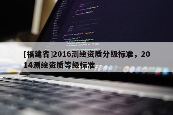 [福建省]2016測(cè)繪資質(zhì)分級(jí)標(biāo)準(zhǔn)，2014測(cè)繪資質(zhì)等級(jí)標(biāo)準(zhǔn)