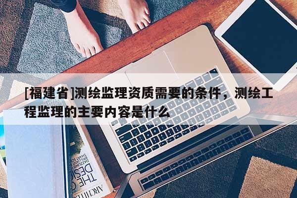 [福建省]測繪監(jiān)理資質(zhì)需要的條件，測繪工程監(jiān)理的主要內(nèi)容是什么