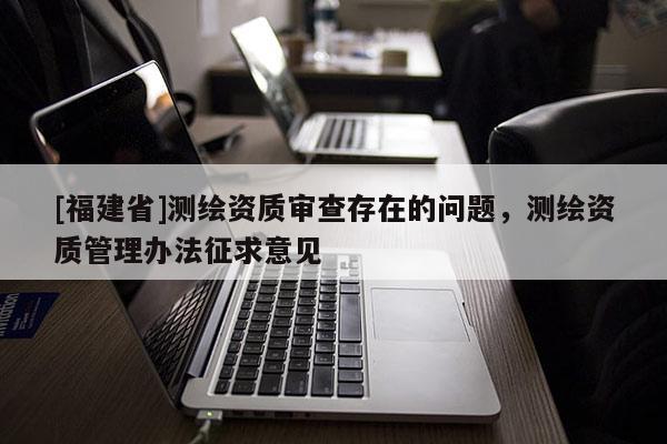 [福建省]測繪資質(zhì)審查存在的問題，測繪資質(zhì)管理辦法征求意見