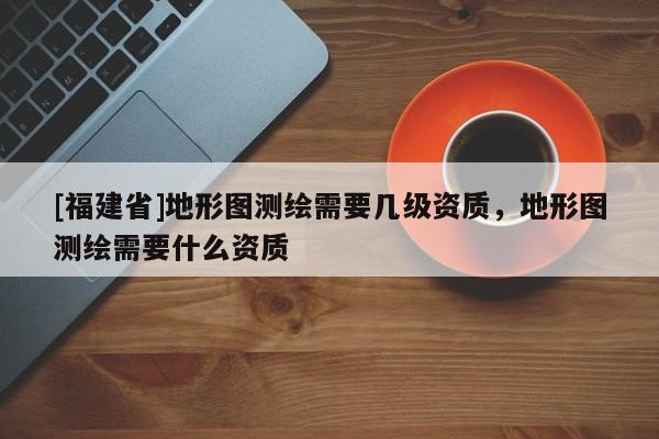 [福建省]地形圖測(cè)繪需要幾級(jí)資質(zhì)，地形圖測(cè)繪需要什么資質(zhì)