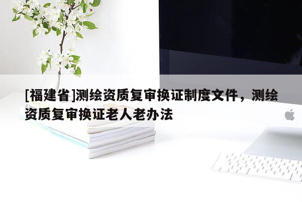 [福建省]測繪資質(zhì)復審換證制度文件，測繪資質(zhì)復審換證老人老辦法