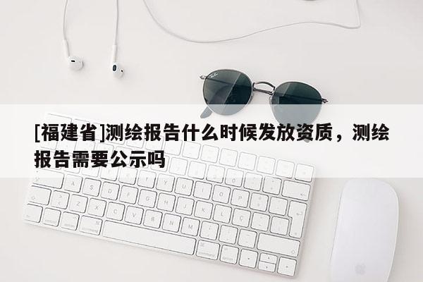 [福建省]測繪報告什么時候發(fā)放資質(zhì)，測繪報告需要公示嗎