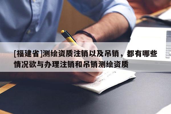 [福建省]測繪資質(zhì)注銷以及吊銷，都有哪些情況欲與辦理注銷和吊銷測繪資質(zhì)