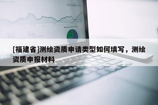 [福建省]測繪資質(zhì)申請類型如何填寫，測繪資質(zhì)申報材料
