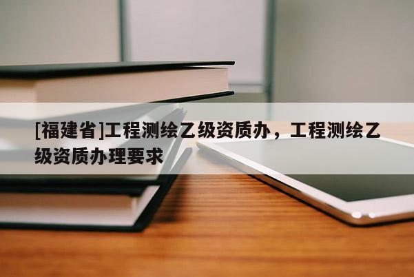 [福建省]工程測繪乙級資質辦，工程測繪乙級資質辦理要求