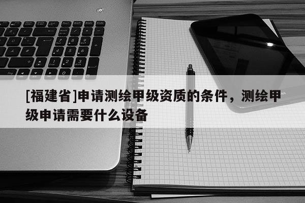 [福建省]申請(qǐng)測(cè)繪甲級(jí)資質(zhì)的條件，測(cè)繪甲級(jí)申請(qǐng)需要什么設(shè)備